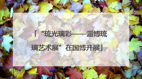 “琉光璃彩——淄博琉璃艺术展”在国博开展