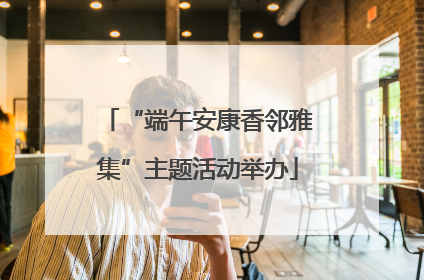 “端午安康香邻雅集”主题活动举办