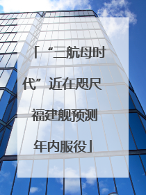 “三航母时代”近在咫尺 福建舰预测年内服役