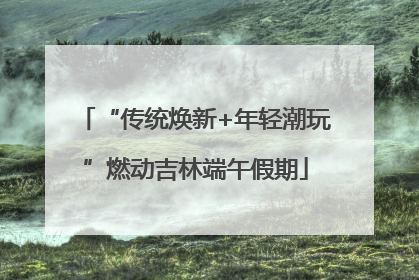 “传统焕新+年轻潮玩”燃动吉林端午假期
