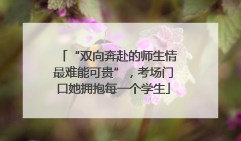 “双向奔赴的师生情最难能可贵”，考场门口她拥抱每一个学生