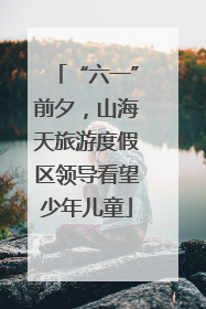 “六一”前夕，山海天旅游度假区领导看望少年儿童