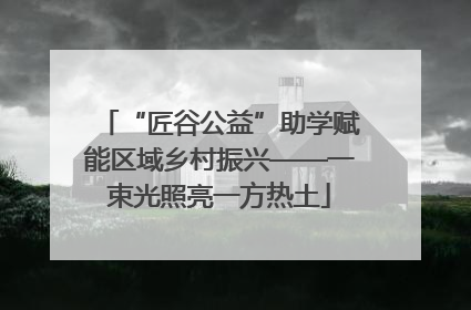 “匠谷公益”助学赋能区域乡村振兴——一束光照亮一方热土