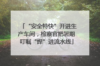 “安全特快”开进生产车间，检察官把暑期叮嘱“焊”进流水线