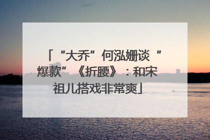 “大乔”何泓姗谈“爆款”《折腰》：和宋祖儿搭戏非常爽