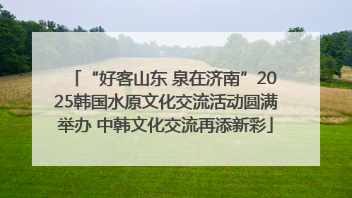 “好客山东 泉在济南”2025韩国水原文化交流活动圆满举办 中韩文化交流再添新彩