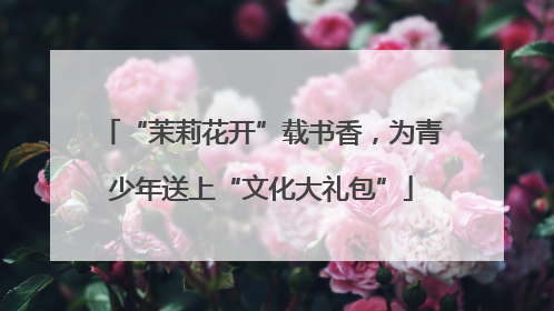 “茉莉花开”载书香，为青少年送上“文化大礼包”