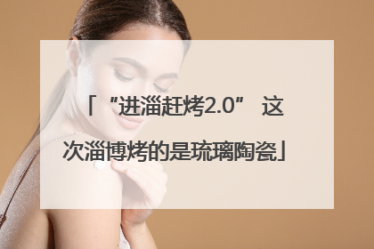 “进淄赶烤2.0” 这次淄博烤的是琉璃陶瓷