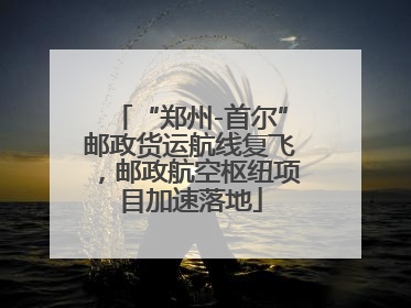 “郑州-首尔”邮政货运航线复飞，邮政航空枢纽项目加速落地