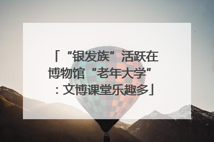 “银发族”活跃在博物馆“老年大学”：文博课堂乐趣多