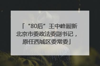 “80后”王中峰履新北京市委政法委副书记，原任西城区委常委