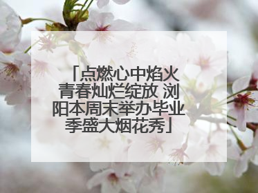 点燃心中焰火 青春灿烂绽放 浏阳本周末举办毕业季盛大烟花秀