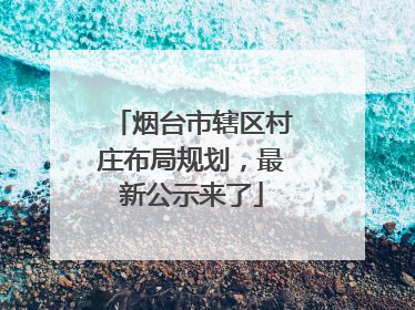 烟台市辖区村庄布局规划，最新公示来了