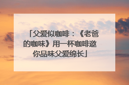 父爱似咖啡：《老爸的咖味》用一杯咖啡邀你品味父爱绵长