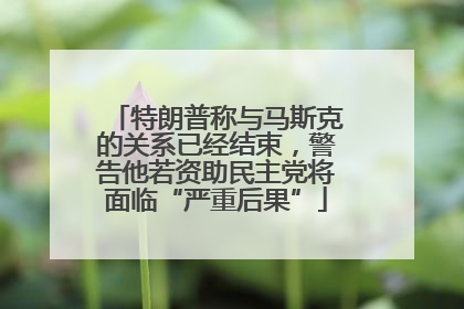 特朗普称与马斯克的关系已经结束，警告他若资助民主党将面临“严重后果”