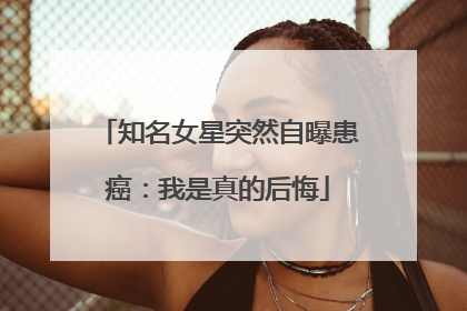 知名女星突然自曝患癌：我是真的后悔