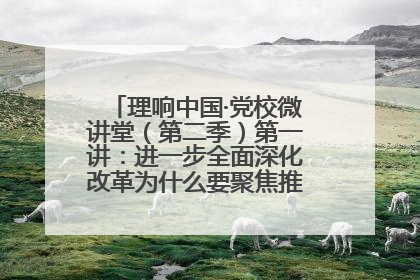 理响中国·党校微讲堂（第二季）第一讲：进一步全面深化改革为什么要聚焦推进中国式现代化
