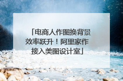 电商人作图换背景效率跃升！阿里家作接入美图设计室