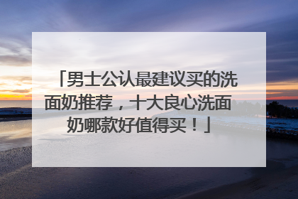 男士公认最建议买的洗面奶推荐，十大良心洗面奶哪款好值得买！