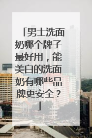 男士洗面奶哪个牌子最好用，能美白的洗面奶有哪些品牌更安全？