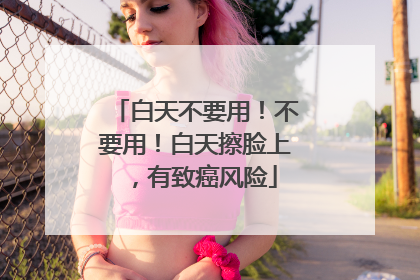 白天不要用！不要用！白天擦脸上，有致癌风险