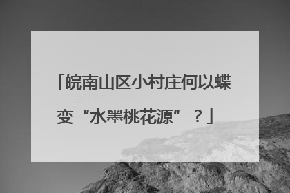 皖南山区小村庄何以蝶变“水墨桃花源”？