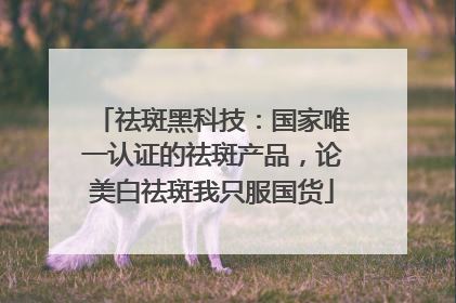 祛斑黑科技：国家唯一认证的祛斑产品，论美白祛斑我只服国货