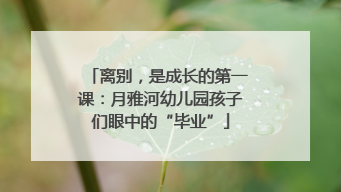 离别，是成长的第一课：月雅河幼儿园孩子们眼中的“毕业”