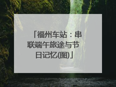 福州车站：串联端午旅途与节日记忆(图)