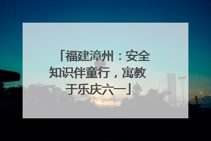 福建漳州：安全知识伴童行，寓教于乐庆六一