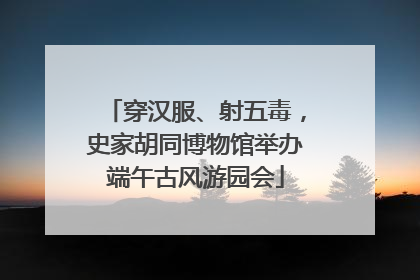 穿汉服、射五毒，史家胡同博物馆举办端午古风游园会