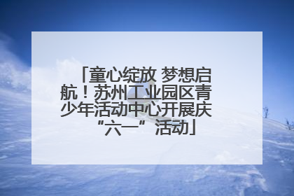 童心绽放 梦想启航！苏州工业园区青少年活动中心开展庆“六一”活动