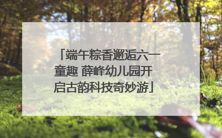 端午粽香邂逅六一童趣 薛峰幼儿园开启古韵科技奇妙游