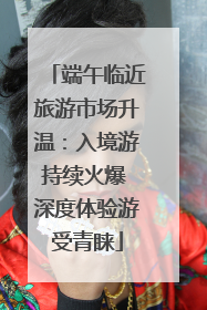 端午临近旅游市场升温：入境游持续火爆 深度体验游受青睐