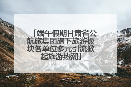 端午假期甘肃省公航旅集团旗下旅游板块各单位多元引流掀起旅游热潮