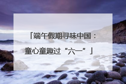 端午假期寻味中国：童心童趣过“六一”
