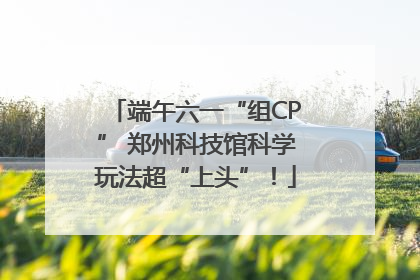 端午六一“组CP” 郑州科技馆科学玩法超“上头”！