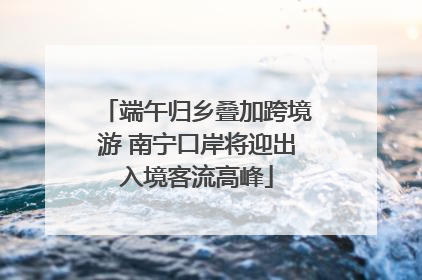 端午归乡叠加跨境游 南宁口岸将迎出入境客流高峰