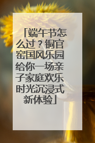 端午节怎么过？铜官窑国风乐园给你一场亲子家庭欢乐时光沉浸式新体验