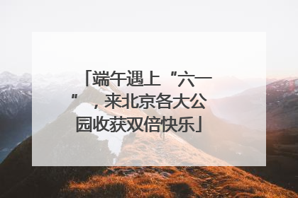 端午遇上“六一”，来北京各大公园收获双倍快乐