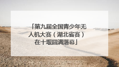 第九届全国青少年无人机大赛（湖北省赛）在十堰圆满落幕