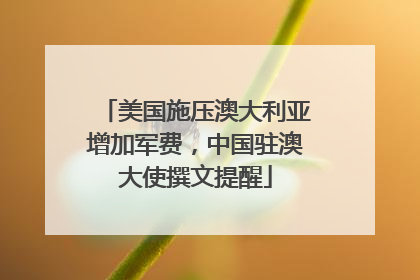 美国施压澳大利亚增加军费，中国驻澳大使撰文提醒