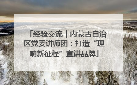 经验交流｜内蒙古自治区党委讲师团：打造“理响新征程”宣讲品牌