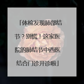 体检发现肺部结节？别慌！这家医院的肺结节中西医结合门诊开诊啦
