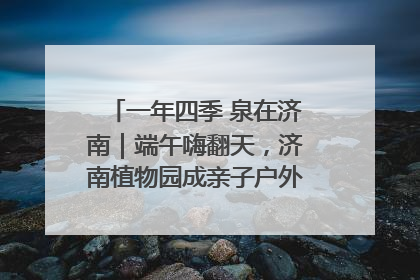 一年四季 泉在济南｜端午嗨翻天，济南植物园成亲子户外热门打卡地