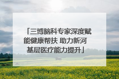 三博脑科专家深度赋能健康帮扶 助力新河基层医疗能力提升