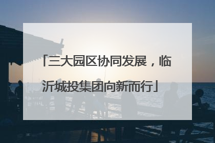 三大园区协同发展，临沂城投集团向新而行