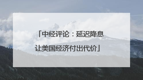 中经评论：延迟降息让美国经济付出代价