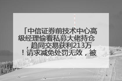 中信证券前技术中心高级经理偷看私募大佬持仓，趋同交易获利213万！请求减免处罚无效，被罚没426万