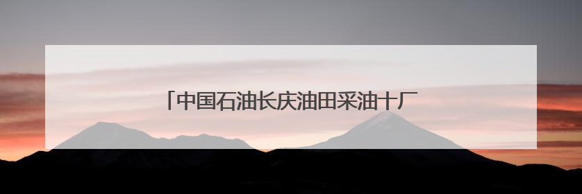 中国石油长庆油田采油十厂深化党建融合凝聚奋进力量